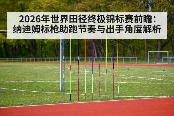 2026年世界田径终极锦标赛前瞻：纳迪姆标枪助跑节奏与出手角度解析